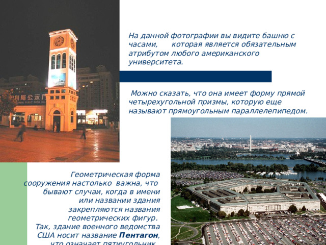 На данной фотографии вы видите башню с часами, которая является обязательным атрибутом любого американского университета.     Можно сказать, что она имеет форму прямой четырехугольной призмы, которую еще называют прямоугольным параллелепипедом. Геометрическая форма сооружения настолько важна, что бывают случаи, когда в имени или названии здания закрепляются названия геометрических фигур. Так, здание военного ведомства США носит название Пентагон , что означает пятиугольник. 