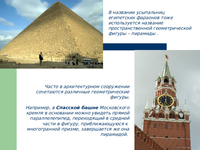 В названии усыпальниц египетских фараонов тоже используется название пространственной геометрической фигуры – пирамиды . Ча c то в архитектурном сооружении сочетаются различные геометрические фигуры.  Например, в Спасской башне Московского кремля в основании можно увидеть прямой параллелепипед, переходящий в средней части в фигуру, приближающуюся к многогранной призме, завершается же она пирамидой. 