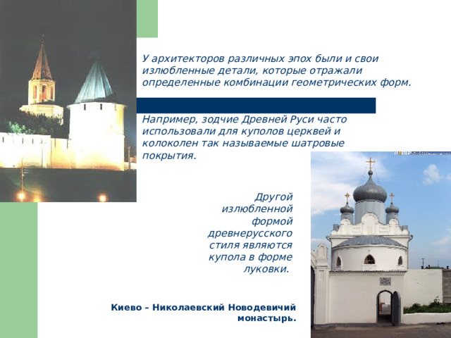 У архитекторов различных эпох были и свои излюбленные детали, которые отражали определенные комбинации геометрических форм. Например, зодчие Древней Руси часто использовали для куполов церквей и колоколен так называемые шатровые покрытия. Другой излюбленной формой древнерусского стиля являются купола в форме луковки. Киево – Николаевский Новодевичий монастырь. 