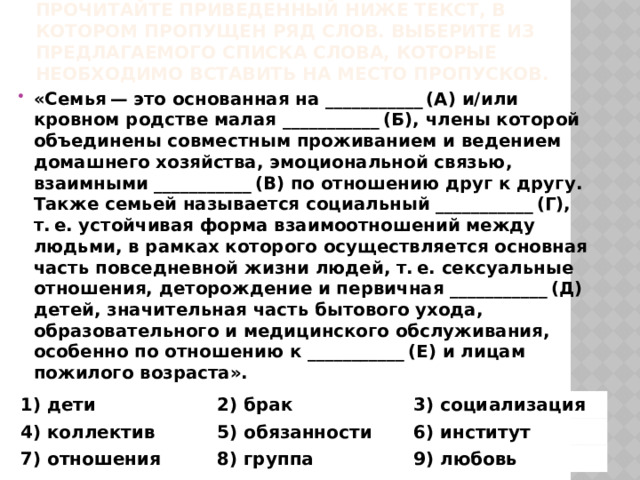 Прочитайте приведенный ниже текст, в котором пропущен ряд слов. Выберите из предлагаемого списка слова, которые необходимо вставить на место пропусков. «Семья — это основанная на ___________ (А) и/или кровном родстве малая ___________ (Б), члены которой объединены совместным проживанием и ведением домашнего хозяйства, эмоциональной связью, взаимными ___________ (В) по отношению друг к другу. Также семьей называется социальный ___________ (Г), т. е. устойчивая форма взаимоотношений между людьми, в рамках которого осуществляется основная часть повседневной жизни людей, т. е. сексуальные отношения, деторождение и первичная ___________ (Д) детей, значительная часть бытового ухода, образовательного и медицинского обслуживания, особенно по отношению к ___________ (Е) и лицам пожилого возраста». 1) дети 4) коллектив 2) брак 3) социализация 5) обязанности 7) отношения 6) институт 8) группа 9) любовь 