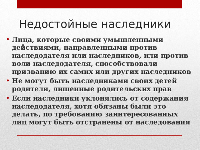 Недостойные наследники Лица, которые своими умышленными действиями, направленными против наследодателя или наследников, или против воли наследодателя, способствовали призванию их самих или других наследников Не могут быть наследниками своих детей родители, лишенные родительских прав Если наследники уклонялись от содержания наследодателя, хотя обязаны были это делать, по требованию заинтересованных лиц могут быть отстранены от наследования 