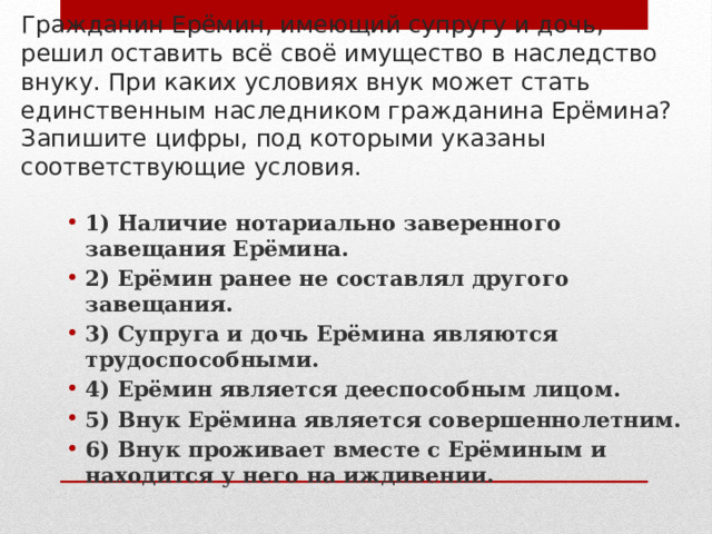 Гражданин Ерёмин, имеющий супругу и дочь, решил оставить всё своё имущество в наследство внуку. При каких условиях внук может стать единственным наследником гражданина Ерёмина? Запишите цифры, под которыми указаны соответствующие условия. 1) Наличие нотариально заверенного завещания Ерёмина. 2) Ерёмин ранее не составлял другого завещания. 3) Супруга и дочь Ерёмина являются трудоспособными. 4) Ерёмин является дееспособным лицом. 5) Внук Ерёмина является совершеннолетним. 6) Внук проживает вместе с Ерёминым и находится у него на иждивении. 