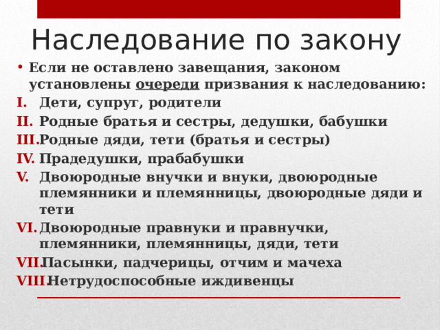 Наследование по закону Если не оставлено завещания, законом установлены очереди призвания к наследованию: Дети, супруг, родители Родные братья и сестры, дедушки, бабушки Родные дяди, тети (братья и сестры) Прадедушки, прабабушки Двоюродные внучки и внуки, двоюродные племянники и племянницы, двоюродные дяди и тети Двоюродные правнуки и правнучки, племянники, племянницы, дяди, тети Пасынки, падчерицы, отчим и мачеха Нетрудоспособные иждивенцы 