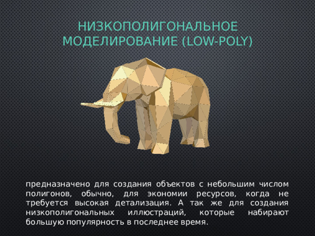низкополигональное моделирование (Low-Poly) предназначено для создания объектов с небольшим числом полигонов, обычно, для экономии ресурсов, когда не требуется высокая детализация. А так же для создания низкополигональных иллюстраций, которые набирают большую популярность в последнее время. 