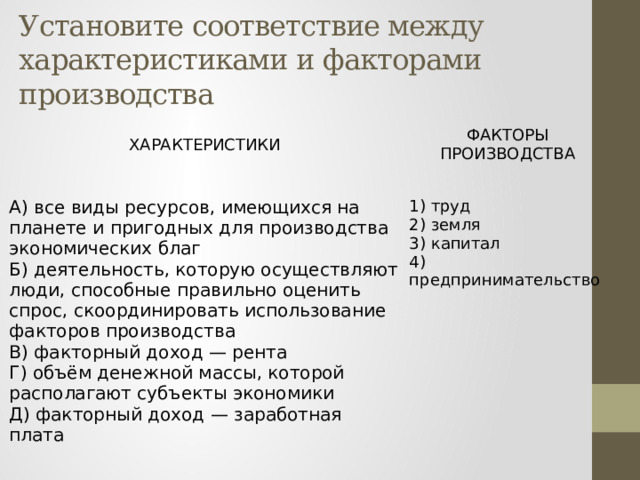 Установите соответствие между характеристиками и факторами производства ХАРАКТЕРИСТИКИ   А) все виды ресурсов, имеющихся на планете и пригодных для производства экономических благ ФАКТОРЫ ПРОИЗВОДСТВА Б) деятельность, которую осуществляют люди, способные правильно оценить спрос, скоординировать использование факторов производства   В) факторный доход — рента 1) труд Г) объём денежной массы, которой располагают субъекты экономики 2) земля Д) факторный доход — заработная плата 3) капитал 4) предпринимательство 