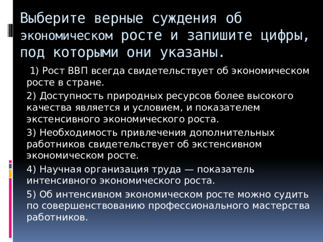 Выберите верные суждения об экономическом росте и запишите цифры, под которыми они указаны.   1) Рост ВВП всегда свидетельствует об экономическом росте в стране. 2) Доступность природных ресурсов более высокого качества является и условием, и показателем экстенсивного экономического роста. 3) Необходимость привлечения дополнительных работников свидетельствует об экстенсивном экономическом росте. 4) Научная организация труда — показатель интенсивного экономического роста. 5) Об интенсивном экономическом росте можно судить по совершенствованию профессионального мастерства работников. 