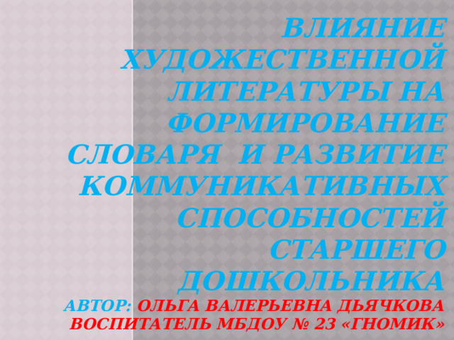 Влияние художественной литературы на формирование словаря и развитие КОММУНИКАТИВНЫХ СПОСОБНОСТЕЙ старшего дошкольника  автор:  Ольга валерьевна ДЬЯЧКОВА воспитатель мБдоу № 23 «гномик» 