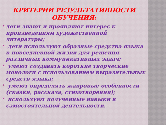 Критерии результативности обучения: дети знают и проявляют интерес к произведениям художественной литературы;  дети используют образные средства языка в повседневной жизни для решения различных коммуникативных задач;  умеют создавать короткие творческие монологи с использованием выразительных средств языка;  умеют определять жанровые особенности (сказки, рассказа, стихотворения);  используют полученные навыки в самостоятельной деятельности.     