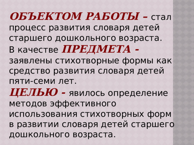 Объектом работы – стал процесс развития словаря детей старшего дошкольного возраста. В качестве предмета - заявлены стихотворные формы как средство развития словаря детей пяти-семи лет. целью - явилось определение методов эффективного использования стихотворных форм в развитии словаря детей старшего дошкольного возраста. 