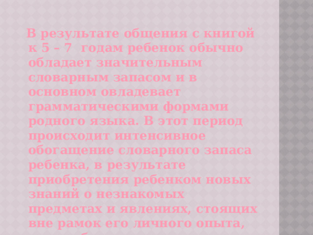  В результате общения с книгой к 5 – 7 годам ребенок обычно обладает значительным словарным запасом и в основном овладевает грамматическими формами родного языка. В этот период происходит интенсивное обогащение словарного запаса ребенка, в результате приобретения ребенком новых знаний о незнакомых предметах и явлениях, стоящих вне рамок его личного опыта, что особенно важно для его будущего обучения. 