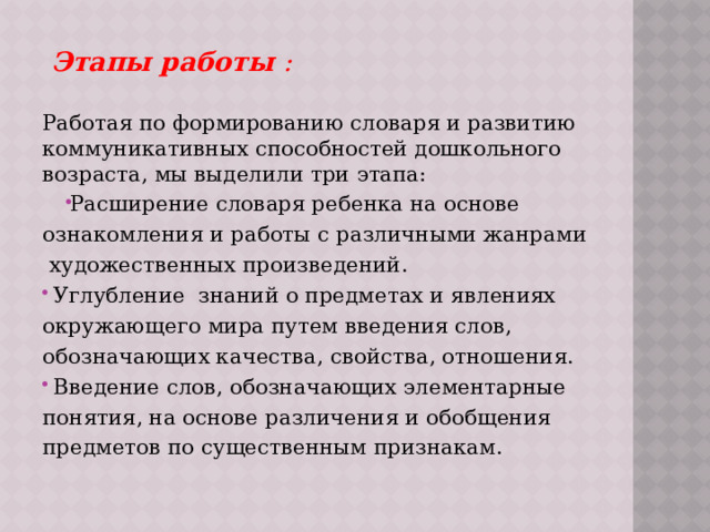  Этапы работы :  Работая по формированию словаря и развитию коммуникативных способностей дошкольного возраста, мы выделили три этапа: Расширение словаря ребенка на основе ознакомления и работы с различными жанрами художественных произведений.  Углубление знаний о предметах и явлениях окружающего мира путем введения слов, обозначающих качества, свойства, отношения.  Введение слов, обозначающих элементарные понятия, на основе различения и обобщения предметов по существенным признакам.  