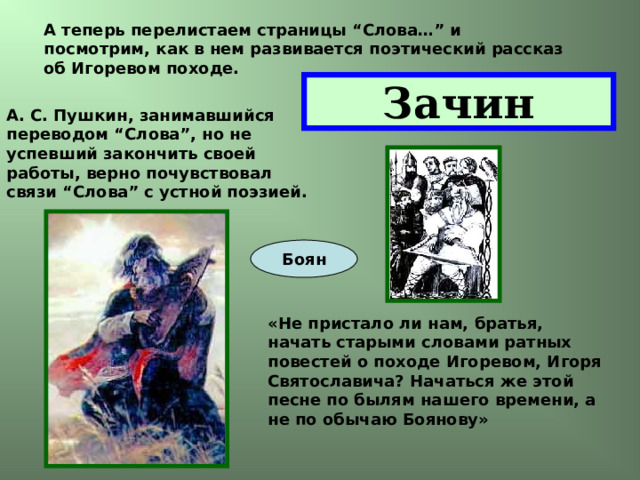 А теперь перелистаем страницы “Слова…” и посмотрим, как в нем развивается поэтический рассказ об Игоревом походе. Зачин А. С. Пушкин, занимавшийся переводом “Слова”, но не успевший закончить своей работы, верно почувствовал связи “Слова” с устной поэзией. Боян «Не пристало ли нам, братья, начать старыми словами ратных повестей о походе Игоревом, Игоря Святославича? Начаться же этой песне по былям нашего времени, а не по обычаю Боянову» 