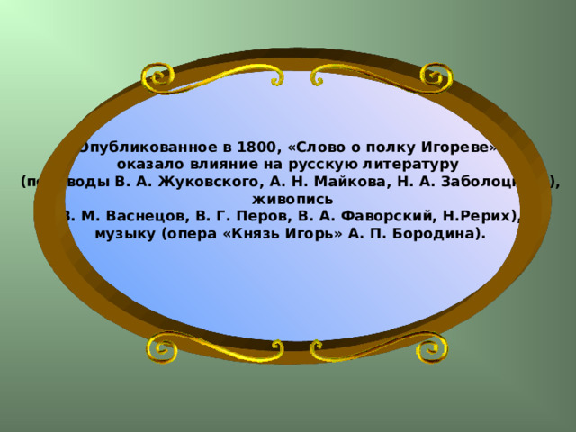 Опубликованное в 1800, «Слово о полку Игореве» оказало влияние на русскую литературу (переводы В. А. Жуковского, А. Н. Майкова, Н. А. Заболоцкого),  живопись (В. М. Васнецов, В. Г. Перов, В. А. Фаворский, Н.Рерих), музыку (опера «Князь Игорь» А. П. Бородина).   