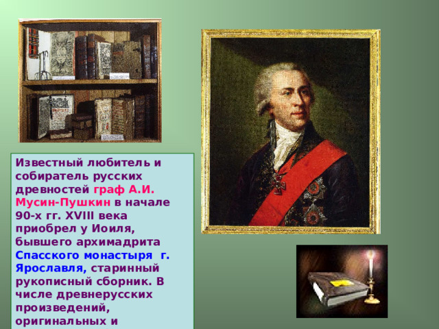 Известный любитель и собиратель русских древностей граф А.И. Мусин-Пушкин в начале 90-х гг. XVIII века приобрел у Иоиля,  бывшего архимадрита Спасского монастыря г. Ярославля, старинный рукописный сборник. В числе древнерусских произведений, оригинальных и переводных, было “Слово…”. 