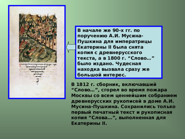 В начале же 90-х гг. по поручению А.И. Мусина-Пушкина для императрицы Екатерины II была снята копия с древнерусского текста, а в 1800 г. “Слово…” было издано. Чудесная находка вызвала сразу же большой интерес. В 1812 г. сборник, включавший “Слово…”, сгорел во время пожара Москвы со всем ценнейшим собранием древнерусских рукописей в доме А.И. Мусина-Пушкина. Сохранились только первый печатный текст и рукописная копия “Слова…”, выполненная для Екатерины II. 
