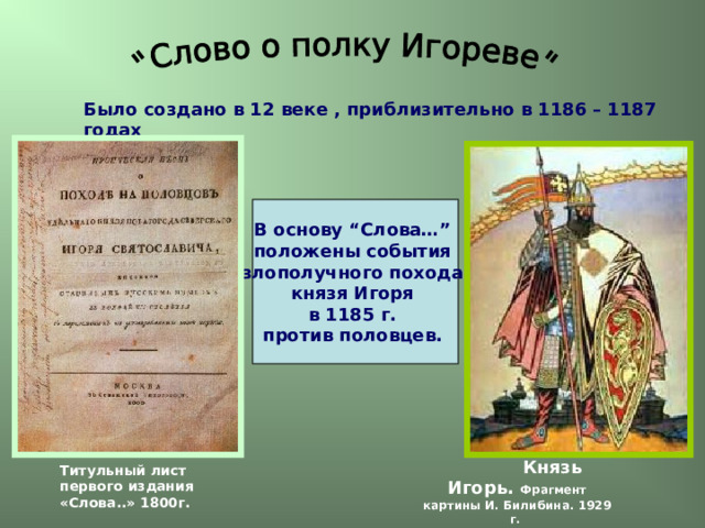 Было создано в 12 веке , приблизительно в 1186 – 1187 годах В основу “Слова…” положены события злополучного похода князя Игоря в 1185 г. против половцев.    Князь Игорь. Фрагмент картины И. Билибина. 1929 г. Титульный лист первого издания «Слова..» 1800г. 