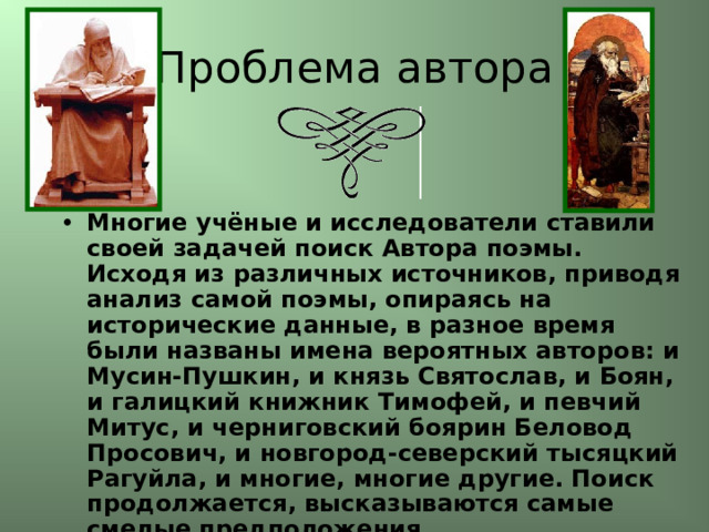 Проблема автора Многие учёные и исследователи ставили своей задачей поиск Автора поэмы. Исходя из различных источников, приводя анализ самой поэмы, опираясь на исторические данные, в разное время были названы имена вероятных авторов: и Мусин-Пушкин, и князь Святослав, и Боян, и галицкий книжник Тимофей, и певчий Митус, и черниговский боярин Беловод Просович, и новгород-северский тысяцкий Рагуйла, и многие, многие другие. Поиск продолжается, высказываются самые смелые предположения. 