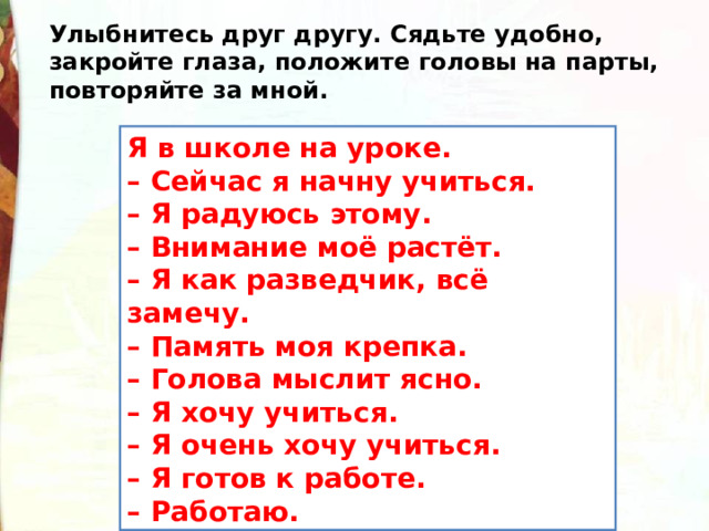 Улыбнитесь друг другу. Сядьте удобно, закройте глаза, положите головы на парты, повторяйте за мной. Я в школе на уроке.  – Сейчас я начну учиться.  – Я радуюсь этому.  – Внимание моё растёт.  – Я как разведчик, всё замечу.  – Память моя крепка.  – Голова мыслит ясно.  – Я хочу учиться.  – Я очень хочу учиться.  – Я готов к работе.  – Работаю. 