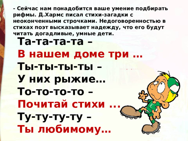 - Сейчас нам понадобится ваше умение подбирать рифмы. Д.Хармс писал стихи-загадки с неоконченными строчками. Недоговоренностью в стихах поэт высказывает надежду, что его будут читать догадливые, умные дети. Та-та-та-та – В нашем доме три … Ты-ты-ты-ты – У них рыжие… То-то-то-то – Почитай стихи ... Ту-ту-ту-ту – Ты любимому… 