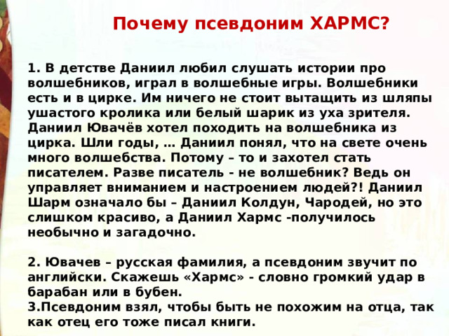  Почему псевдоним ХАРМС? 1. В детстве Даниил любил слушать истории про волшебников, играл в волшебные игры. Волшебники есть и в цирке. Им ничего не стоит вытащить из шляпы ушастого кролика или белый шарик из уха зрителя. Даниил Ювачёв хотел походить на волшебника из цирка. Шли годы, … Даниил понял, что на свете очень много волшебства. Потому – то и захотел стать писателем. Разве писатель - не волшебник? Ведь он управляет вниманием и настроением людей?! Даниил Шарм означало бы – Даниил Колдун, Чародей, но это слишком красиво, а Даниил Хармс -получилось необычно и загадочно.  2. Ювачев – русская фамилия, а псевдоним звучит по английски. Скажешь «Хармс» - словно громкий удар в барабан или в бубен. 3.Псевдоним взял, чтобы быть не похожим на отца, так как отец его тоже писал книги. 