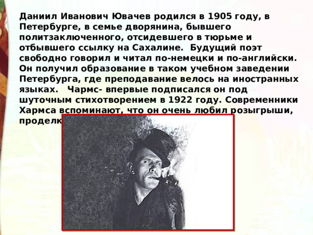 Даниил Иванович Ювачев родился в 1905 году, в Петербурге, в семье дворянина, бывшего политзаключенного, отсидевшего в тюрьме и отбывшего ссылку на Сахалине.  Будущий поэт свободно говорил и читал по-немецки и по-английски. Он получил образование в таком учебном заведении Петербурга, где преподавание велось на иностранных языках.   Чармс- впервые подписался он под шуточным стихотворением в 1922 году. Современники Хармса вспоминают, что он очень любил розыгрыши, проделки. Показывал детям фокусы. 