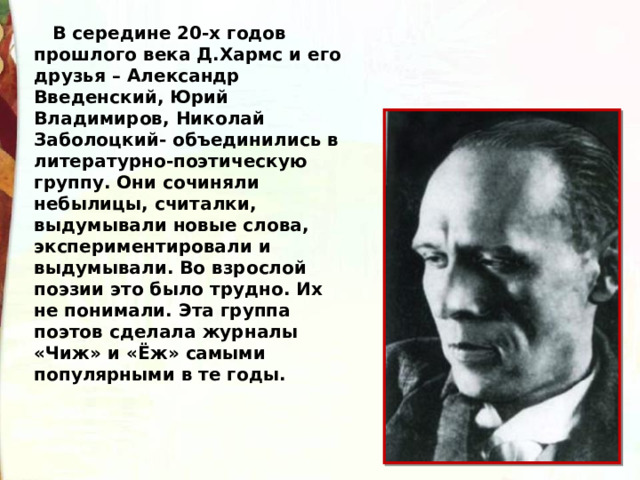     В середине 20-х годов прошлого века Д.Хармс и его друзья – Александр Введенский, Юрий Владимиров, Николай Заболоцкий- объединились в литературно-поэтическую группу. Они сочиняли небылицы, считалки, выдумывали новые слова, экспериментировали и выдумывали. Во взрослой поэзии это было трудно. Их не понимали. Эта группа поэтов сделала журналы «Чиж» и «Ёж» самыми популярными в те годы. 