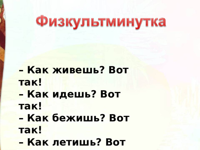 – Как живешь? Вот так!  – Как идешь? Вот так!  – Как бежишь? Вот так!  – Как летишь? Вот так!  – Как плывешь? Вот так!  – Как сидишь? Вот так! 