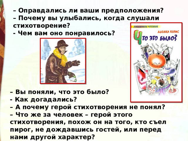 – Оправдались ли ваши предположения?  – Почему вы улыбались, когда слушали стихотворение? - Чем вам оно понравилось? – Вы поняли, что это было? - Как догадались?  – А почему герой стихотворения не понял?   – Что же за человек – герой этого стихотворения, похож он на того, кто съел пирог, не дождавшись гостей, или перед нами другой характер? 