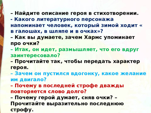 – Найдите описание героя в стихотворении. - Какого литературного персонажа напоминает человек, который зимой ходит « в галошах, в шляпе и в очках»?  – Как вы думаете, зачем Хармс упоминает про очки?  – Итак, он идет, размышляет, что его вдруг заинтересовало?  – Прочитайте так, чтобы передать характер героя.  – Зачем он пустился вдогонку, какое желание им двигало?  – Почему в последней строфе дважды повторяется слово долго?  – Почему герой думает, сняв очки? – Прочитайте выразительно последнюю строфу.  – Прочитайте все стихотворение, передавая характер героя. 