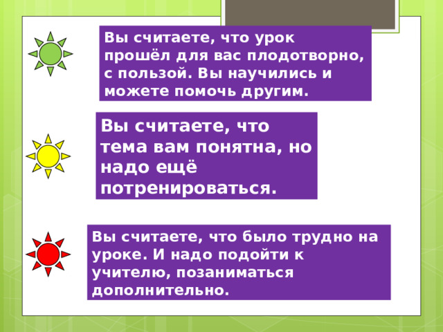 Вы считаете, что урок прошёл для вас плодотворно, с пользой. Вы научились и можете помочь другим. Вы считаете, что тема вам понятна, но надо ещё потренироваться. Вы считаете, что было трудно на уроке. И надо подойти к учителю, позаниматься дополнительно. 