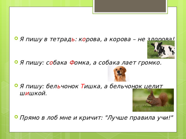 Я пишу в тетрад ь : к о рова, а корова – не здорова!   Я пишу: с о бака Ф омка, а собака лает громко.   Я пишу: бел ь чонок Т ишка, а бельчонок целит ш и шкой.   Прямо в лоб мне и кричит: 