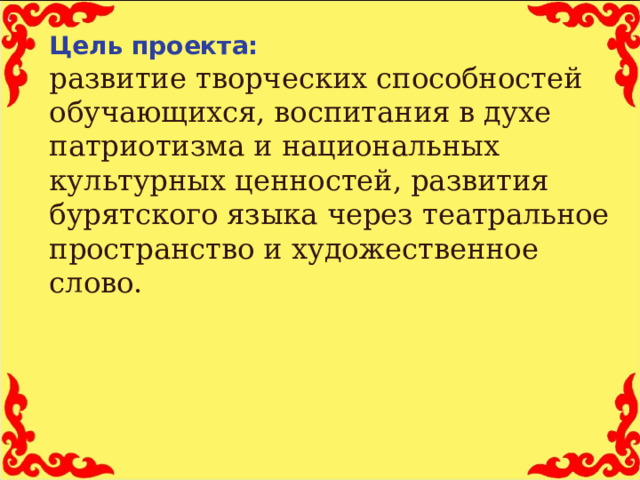   Цель проекта:  развитие творческих способностей обучающихся, воспитания в духе патриотизма и национальных культурных ценностей, развития бурятского языка через театральное пространство и художественное слово.  