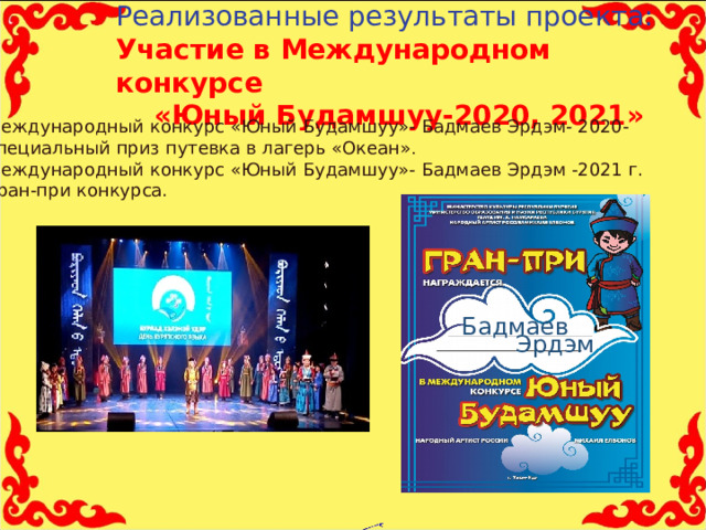Реализованные результаты проекта:  Участие в Международном конкурсе «Юный Будамшуу-2020, 2021» Международный конкурс «Юный Будамшуу»- Бадмаев Эрдэм- 2020- специальный приз путевка в лагерь «Океан» . Международный конкурс «Юный Будамшуу»- Бадмаев Эрдэм -2021 г. Гран-при конкурса. .      Бадмаев Эрдэм     11 
