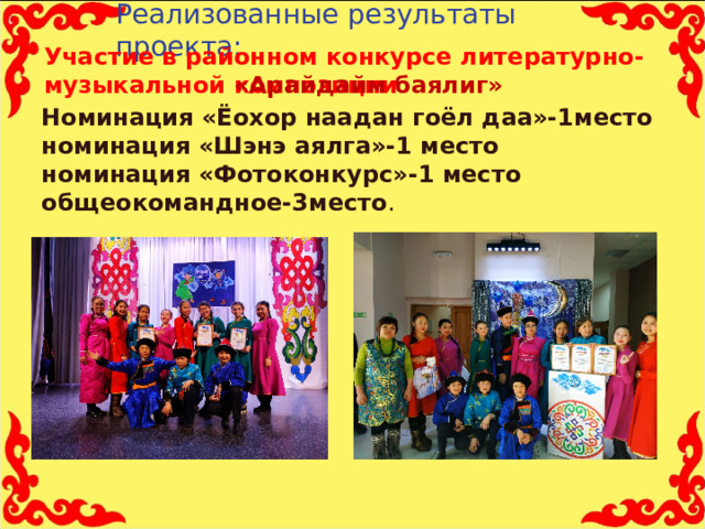 Реализованные результаты проекта:   Участие в районном конкурсе литературно-музыкальной композиции   «Арайдайм баялиг» Номинация «Ёохор наадан гоёл даа»-1место номинация «Шэнэ аялга»-1 место номинация «Фотоконкурс»-1 место общеокомандное-3место . 11 
