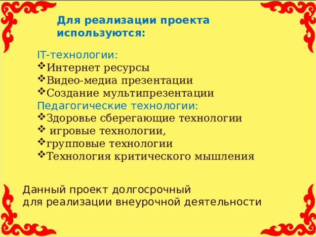 Для реализации проекта используются:   IT- технологии: Интернет ресурсы Видео-медиа презентации Создание мультипрезентации Педагогические технологии: Здоровье сберегающие технологии  игровые технологии, групповые технологии Технология критического мышления Данный проект долгосрочный для реализации внеурочной деятельности 11 