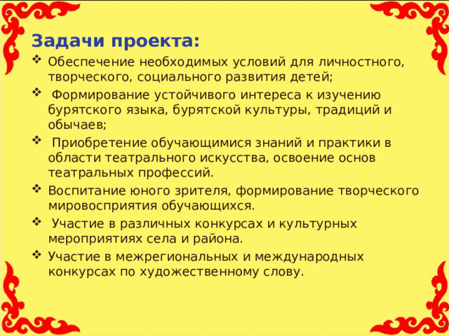 Задачи проекта: Обеспечение необходимых условий для личностного, творческого, социального развития детей;  Формирование устойчивого интереса к изучению бурятского языка, бурятской культуры, традиций и обычаев;  Приобретение обучающимися знаний и практики в области театрального искусства, освоение основ театральных профессий. Воспитание юного зрителя, формирование творческого мировосприятия обучающихся.  Участие в различных конкурсах и культурных мероприятиях села и района. Участие в межрегиональных и международных конкурсах по художественному слову.  