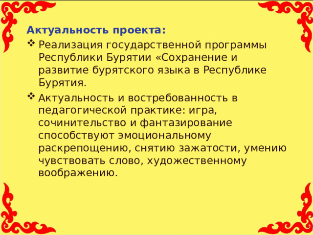Актуальность проекта: Реализация государственной программы Республики Бурятии «Сохранение и развитие бурятского языка в Республике Бурятия. Актуальность и востребованность в педагогической практике: игра, сочинительство и фантазирование способствуют эмоциональному раскрепощению, снятию зажатости, умению чувствовать слово, художественному воображению.  
