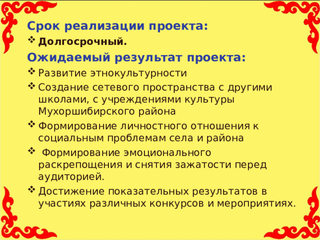 Срок реализации проекта: Долгосрочный. Ожидаемый результат проекта: Развитие этнокультурности Создание сетевого пространства с другими школами, с учреждениями культуры Мухоршибирского района Формирование личностного отношения к социальным проблемам села и района  Формирование эмоционального раскрепощения и снятия зажатости перед аудиторией. Достижение показательных результатов в участиях различных конкурсов и мероприятиях.  