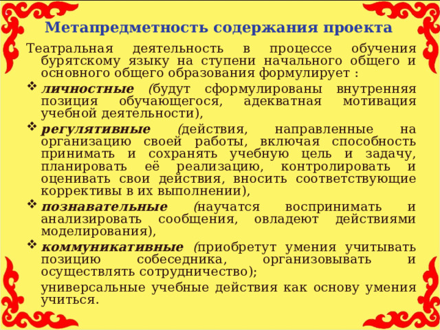 Метапредметность содержания проекта Театральная деятельность в процессе обучения бурятскому языку на ступени начального общего и основного общего образования формулирует : личностные ( будут сформулированы внутренняя позиция обучающегося, адекватная мотивация учебной деятельности), регулятивные ( действия, направленные на организацию своей работы, включая способность принимать и сохранять учебную цель и задачу, планировать её реализацию, контролировать и оценивать свои действия, вносить соответствующие коррективы в их выполнении), познавательные ( научатся воспринимать и анализировать сообщения, овладеют действиями моделирования), коммуникативные ( приобретут умения учитывать позицию собеседника, организовывать и осуществлять сотрудничество);  универсальные учебные действия как основу умения учиться.  