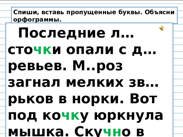 Спиши, вставь пропущенные буквы. Объясни орфограммы.  Последние л…сто чк и опали с д…ревьев. М..роз загнал мелких зв…рьков в норки. Вот под ко чк у юркнула мышка. Ску чн о в осе н нем л…су. 