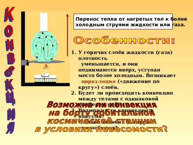 Перенос тепла от нагретых тел к более холодным струями жидкости или газа. У горячих слоёв жидкости (газа) плотность  уменьшается, и они поднимаются вверх, уступая место более холодным. Возникает  циркуляция («движение по кругу») слоёв. Будет ли происходить конвекция между телами с одинаковой температурой? Возможна ли конвекция в вакууме? От чего зависит быстрота теплообмена? 