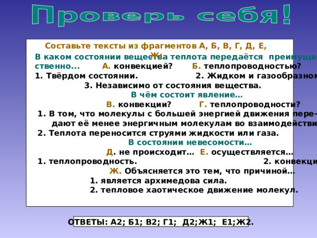  В каком состоянии вещества теплота передаётся преимуще- Составьте тексты из фрагментов А, Б, В, Г, Д, Е, Ж:  ственно...  А. конвекцией? Б. теплопроводностью?  1. Твёрдом состоянии. 2. Жидком и газообразном.  3. Независимо от состояния вещества.  В чём состоит явление…  В. конвекции? Г. теплопроводности?  1. В том, что молекулы с большей энергией движения пере-  дают её менее энергичным молекулам во взаимодействии.  2. Теплота переносится струями жидкости или газа.   В состоянии невесомости…   Д . не происходит… Е. осуществляется…  1. теплопроводность. 2. конвекция.  Ж. Объясняется это тем, что причиной…  1. является архимедова сила.  2. тепловое хаотическое движение молекул. ОТВЕТЫ: А2; Б1; В2; Г1; Д2;Ж1; Е1;Ж2. 