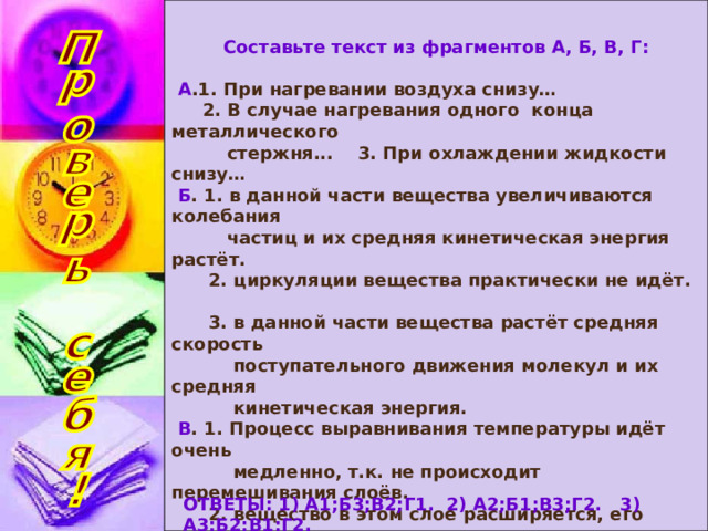 Составьте текст из фрагментов А, Б, В, Г:  А .1. При нагревании воздуха снизу…  2. В случае нагревания одного конца металлического  стержня... 3. При охлаждении жидкости снизу…  Б . 1. в данной части вещества увеличиваются колебания  частиц и их средняя кинетическая энергия растёт.  2. циркуляции вещества практически не идёт.  3. в данной части вещества растёт средняя скорость  поступательного движения молекул и их средняя  кинетическая энергия.  В . 1. Процесс выравнивания температуры идёт очень  медленно, т.к. не происходит перемешивания слоёв.  2. вещество в этом слое расширяется, его плотность  уменьшается и оно поднимается вверх в виде струй,  уступая место внизу более холодным слоям.  3. Быстро колеблющиеся частицы одного слоя переда-  ют энергию соседним частицам, и так от слоя к слою.  Г . 1. Такой способ теплопередачи называют конвекцией.  2. Это явление называется теплопроводностью.  ОТВЕТЫ: 1) А1;Б3;В2;Г1. 2) А2;Б1;В3;Г2. 3) А3;Б2;В1;Г2. 