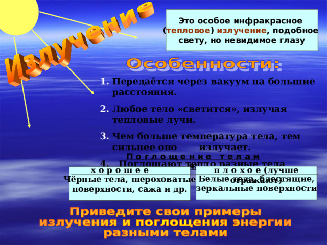 Это особое инфракрасное ( тепловое ) излучение , подобное свету, но невидимое глазу Передаётся через вакуум на большие расстояния. Любое тело «светится», излучая тепловые лучи. Чем больше температура тела, тем сильнее оно излучает. 4. Поглощают тепло разные тела неодинаково. П о г л о щ е н и е т е л а м и: х о р о ш е е п л о х о е (лучше отражают) Белые тела, блестящие, зеркальные поверхности Чёрные тела, шероховатые поверхности, сажа и др. 