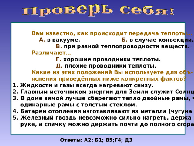  Вам известно, как происходит передача теплоты…  А. в вакууме. Б. в случае конвекции.  В. при разной теплопроводности веществ.  Различают…  Г. хорошие проводники теплоты.  Д. плохие проводники теплоты.  Какие из этих положений Вы используете для объ-  яснения приведённых ниже конкретных фактов? Жидкости и газы всегда нагревают снизу. 2. Главным источником энергии для Земли служит Солнце. 3. В доме зимой лучше сберегают тепло двойные рамы, чем  одинарные рамы с толстым стеклом. 4. Батареи отопления изготавливают из металла (чугуна и др.) 5. Железный гвоздь невозможно сильно нагреть, держа в  руке, а спичку можно держать почти до полного сгорания. Ответы: А2; Б1; В5;Г4; Д3 