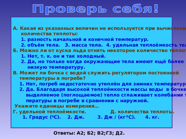 А. Какая из указанных величин не используется при вычислении  количества теплоты:  1. разность начальной и конечной температур.  2. объём тела. 3. масса тела. 4. удельная теплоёмкость тела. Б. Можно ли от куска льда отнять некоторое количество теплоты?  1. Нет, т. к. он и так холодный.  2. Да, но только когда окружающие тела имеют ещё более  низкую температуру. В. Может ли бочка с водой служить регулятором постоянной  температуры в погребе?  1. Нет, погреб недостаточно утеплён для зимних температур.  2. Да. Благодаря высокой теплоёмкости массы воды в бочке  выделяемое (поглощаемое) тепло сглаживает колебания тем-  пературы в погребе в сравнении с наружной.  Укажите единицы измерения… Г. удельной теплоёмкости. Д. количества теплоты.  1. Градус ( 0 С). 2. Дж. 3. Дж / (кг 0 С). 4. кг. Ответы: А2; Б2; В2;Г3; Д2. 