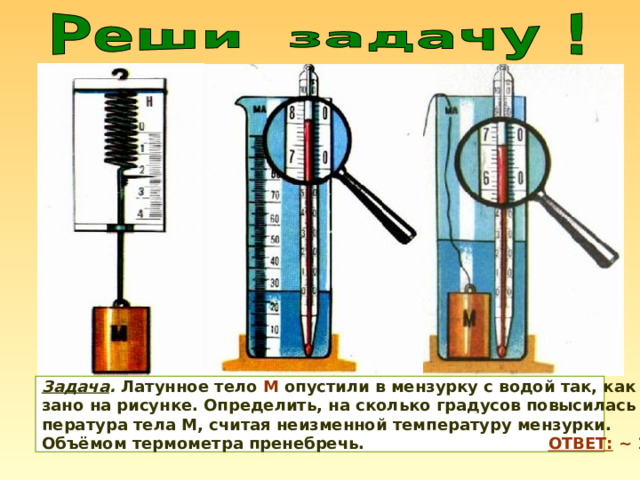 Задача . Латунное тело М опустили в мензурку с водой так, как пока- зано на рисунке. Определить, на сколько градусов повысилась тем- пература тела М, считая неизменной температуру мензурки. Объёмом термометра пренебречь. ОТВЕТ: ~ 1,1 0 С 