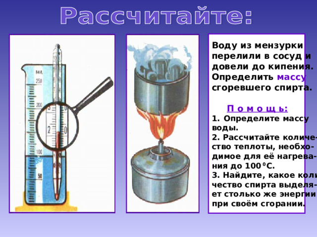 Воду из мензурки перелили в сосуд и довели до кипения. Определить массу сгоревшего спирта.  П о м о щ ь: Определите массу воды. 2. Рассчитайте количе- ство теплоты, необхо- димое для её нагрева- ния до 100 0 С. 3. Найдите, какое коли- чество спирта выделя- ет столько же энергии при своём сгорании. 