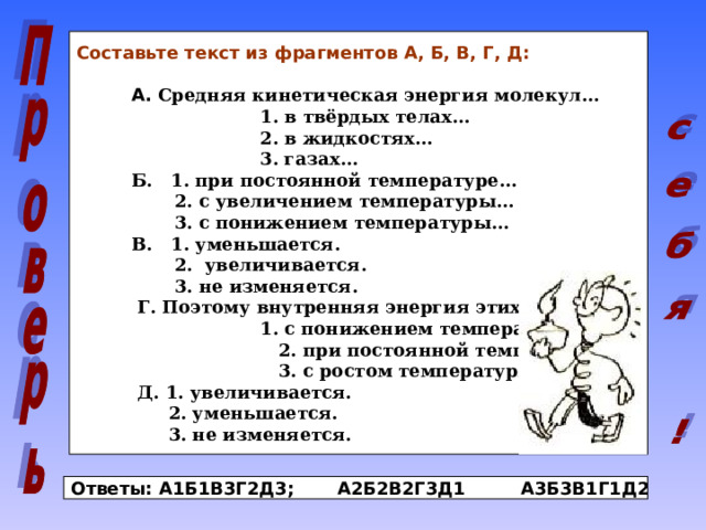 Составьте текст из фрагментов А, Б, В, Г, Д:  А. Средняя кинетическая энергия молекул…  1. в твёрдых телах…  2. в жидкостях…  3. газах…  Б. 1. при постоянной температуре…  2. с увеличением температуры…  3. с понижением температуры…  В. 1. уменьшается.  2. увеличивается.  3. не изменяется.  Г. Поэтому внутренняя энергия этих тел…  1. с понижением температуры…  2. при постоянной температуре…  3. с ростом температуры…  Д. 1. увеличивается.  2. уменьшается.  3. не изменяется. Ответы: А1Б1В3Г2Д3; А2Б2В2Г3Д1 А3Б3В1Г1Д2 