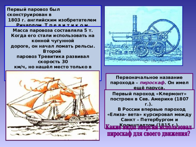 Первый паровоз был сконструирован в 1803 г. английским изобретателем Ричардом Т р е в и т и к о м. Масса паровоза составляла 5 т. Когда его стали использовать на конной чугунной дороге, он начал ломать рельсы. Второй паровоз Тревитика развивал скорость 30 км/ч, но нашёл место только в качестве аттракциона на небольшой кольцевой дороге. Первоначальное название парохода – пироскаф . Он имел ещё паруса. Первый пароход «Клермонт» построен в Сев. Америке (1807 г.).  В России впервые пароход «Елиза- вета» курсировал между Санкт – Петербургом и Кронштадтом (1815 г.) 